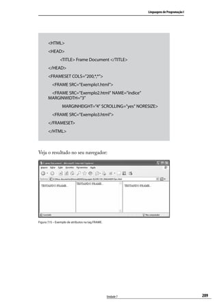 Linguagens de Programação I




       <HTML>
       <HEAD>
                <TITLE> Frame Document </TITLE>
       </HEAD>
       <FRAMESET COLS=”200,*,*”>
          <FRAME SRC=”Exemplo1.html”>
        <FRAME SRC=”Exemplo2.html” NAME=”índice”
       MARGINWIDTH=”3”
       		        MARGINHEIGHT=”4” SCROLLING=”yes” NORESIZE>
          <FRAME SRC=”Exemplo3.html”>
       </FRAMESET>
       </HTML>



Veja o resultado no seu navegador:




Figura 7.15 – Exemplo de atributos na tag FRAME.




                                                   Unidade 7                                 209
 