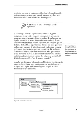 Linguagens de Programação I




requisitar um arquivo para um servidor. Se a informação pedida
estiver realmente armazenada naquele servidor, o pedido será
enviado de volta e mostrado na tela do navegador.


                           Você tem ideia de como a informação na web é
                           organizada?



A informação na web é organizada na forma de páginas,
que podem conter texto, imagens, sons e, mais recentemente,
pequenos programas. Além disso, as páginas da web podem ser
ligadas umas com as outras, formando o que se chama de um
conjunto de hipertextos. Assim, é possível, por exemplo, que um
trabalho de faculdade faça referência direta a um texto que serviu
                                                                                                     Um exemplo de páginas
de base para o estudo. O leitor interessado na fonte de pesquisa                                     que utilizam hipertextos
pode saltar imediatamente para o texto original. Desta forma,                                        pode ser visualizados em:
qualquer documento pode levar a um outro texto que também                                            <http://pt.wikipedia.org/
esteja disponível na rede. A possibilidade de criar uma “malha”                                      wiki/Internet>. Acesso em
                                                                                                     1ºmar.2010.
de informação em torno do planeta deu origem ao nome World
Wide Web, que significa “teia de alcance mundial”.

A web é um sistema de informação em hipertexto. Os sistemas de
ajuda on-line utilizam hipertextos para apresentar informações.
A figura 1.1 a seguir mostra um diagrama simples de como
funciona esse tipo de sistema.




              Ajuda
              Tópico um            Ajuda no Tópico dois
              Tópico dois          SubTópico um           Ajuda no SubTópico dois
              Tópico três          SubTópico dois         Ajuda detalhada
                                   SubTópico três
                                                          Mais detalhes
                                                          Milhões de detalhes




Figura 1.1 – Sistema de ajuda on-line.




                                                    Unidade 1                                                              21
 