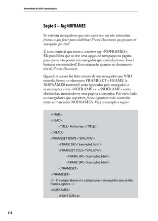 Universidade do Sul de Santa Catarina




                            Seção 5 – Tag NOFRAMES
                            Se existem navegadores que não suportam ou não entendem
                            frames, o que fazer para viabilizar Frame Documents que possam ser
                            navegados por eles?

                            É justamente aí que entra a container tag <NOFRAMES>.
                            Ela possibilita que se crie uma opção de navegação na página
                            para quem não possui um navegador que entenda frames. Isso é
                            bastante recomendável! Essa marcação aparece no documento
                            inicial Frame Document.

                            Quando o acesso for feito através de um navegador que NÃO
                            entenda frames, os elementos FRAMESET e FRAME (e
                            NOFRAMES também!) serão ignorados pelo navegador, e
                            as marcações entre <NOFRAME> e </ NOFRAME> serão
                            obedecidas, montando-se uma página alternativa. Por outro lado,
                            os navegadores que suportam frames ignoram todo conteúdo
                            entre as marcações NOFRAMES. Veja o exemplo a seguir:


                                    <HTML>
                                    <HEAD>
                                              <TITLE> Noframes </TITLE>
                                    </HEAD>
                                    <FRAMESET ROWS=”30%,70%”>
                                              <FRAME SRC=”exemplo1.htm”>
                                              <FRAMESET COLS=”50%,50%”>
                                                   <FRAME SRC=”exemplo2.htm”>
                                                   <FRAME SRC=”exemplo3.htm”>
                                              </FRAMESET>
                                    </FRAMESET>
                                    <!-- O campo abaixo é o campo que o navegador que aceita
                                    frames, ignora -->
                                    <NOFRAMES>
                                              <FONT SIZE=4>




210
 