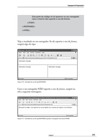 Linguagens de Programação I




                      Esta parte do código só irá aparecer no seu navegador
                      caso o mesmo não suporte o uso de frames.
              </FONT>
       </NOFRAMES>
       </HTML>




Veja o resultado no seu navegador. Se ele suporta o uso de frames,
surgirá algo do tipo:




Figura 7.16 – Exemplo do uso da tag NOFRAMES.




Caso o seu navegador NÃO suporte o uso de frames, surgirá na
tela a seguinte mensagem:




Figura 7.17 – Exemplo do uso da tag NOFRAMES quando o navegador não aceita FRAME.




                                                Unidade 7                                                  211
 