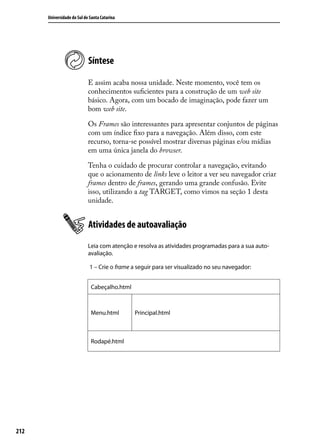 Universidade do Sul de Santa Catarina




                            Síntese

                            E assim acaba nossa unidade. Neste momento, você tem os
                            conhecimentos suficientes para a construção de um web site
                            básico. Agora, com um bocado de imaginação, pode fazer um
                            bom web site.

                            Os Frames são interessantes para apresentar conjuntos de páginas
                            com um índice fixo para a navegação. Além disso, com este
                            recurso, torna-se possível mostrar diversas páginas e/ou mídias
                            em uma única janela do browser.

                            Tenha o cuidado de procurar controlar a navegação, evitando
                            que o acionamento de links leve o leitor a ver seu navegador criar
                            frames dentro de frames, gerando uma grande confusão. Evite
                            isso, utilizando a tag TARGET, como vimos na seção 1 desta
                            unidade.


                            Atividades de autoavaliação
                            Leia com atenção e resolva as atividades programadas para a sua auto-
                            avaliação.

                             1 – Crie o frame a seguir para ser visualizado no seu navegador:


                             Cabeçalho.html



                             Menu.html        Principal.html



                             Rodapé.html




212
 
