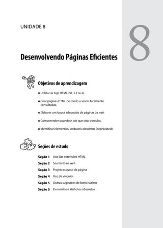 8
unidade 8




Desenvolvendo Páginas Eficientes

      Objetivos de aprendizagem
      „„ Utilizar as tags HTML 2.0, 3.2 ou 4.


      „„ Criar páginas HTML de modo a serem facilmente
        consultadas.

      „„ Elaborar um layout adequado de páginas da web.


      „„ Compreender quando e por que criar vínculos.


      „„ Identificar elementos/ atributos obsoletos (deprecated).




      Seções de estudo
      Seção 1 Uso das extensões HTML
      Seção 2 Seu texto na web
      Seção 3 Projeto e layout da página
      Seção 4 Uso de vínculos
      Seção 5 Outras sugestões de bons hábitos
      Seção 6 Elementos e atributos obsoletos
 