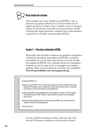 Universidade do Sul de Santa Catarina




                            Para início de estudo
                            Nesta unidade, não vamos abordar as tags HTML, e sim, os
                            elementos que podem diferenciar os seus documentos dos de
                            alguém que apenas conhece as tags e espalha o texto e as imagens
                            gráficas no documento, chamando isso de apresentação. Ainda:
                            conheceremos alguns elementos e atributos que já estão obsoletos
                            e que devem ser evitados na programação eficiente.




                            Seção 1 – Uso das extensões HTML
                            No passado, antes de todas as empresas que produzem navegadores
                            começarem a introduzir suas próprias tags HTML, era fácil ser
                            um projetista da web. As únicas tags com que você tinha de lidar
                            eram aquelas da HTML 2.0, e a grande maioria dos navegadores
                            existentes na web era capaz de ler as suas páginas sem qualquer
                            problema. Hoje, ser um projetista da web é bem mais complicado.
                            Você tem que trabalhar com vários grupos de tags:



                     „„ Tags da HTML 2.0.

                     „„ Recursos da HTML 3.2 e 4, como por exemplo, frames, tabelas, divisões,
                       painéis de fundos, cores e folhas de estilos, que contam com o suporte
                       da maioria, mas não de todos os navegadores.

                     „„ Tags específicas dos navegadores, que podem, ou não, se tornar parte
                       da especificação HTML oficial e cujo suporte varia de um navegador
                       para outro.

                     „„ Outras tags propostas para o futuro para a HTML, que contam com o
                       suporte de poucos navegadores.

                     Fonte: LEMAY, 2001.




                            Se você considera tal situação confusa, saiba que não é o(a)
                            único(a). Os autores e projetistas estão tentando esclarecer

216
 