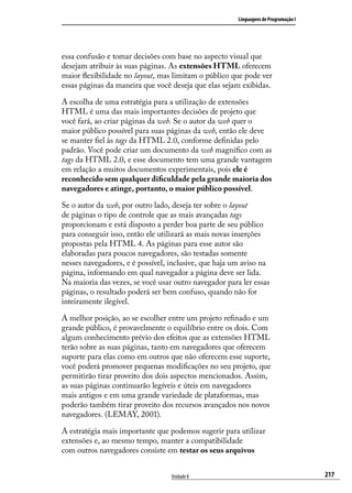 Linguagens de Programação I




essa confusão e tomar decisões com base no aspecto visual que
desejam atribuir às suas páginas. As extensões HTML oferecem
maior flexibilidade no layout, mas limitam o público que pode ver
essas páginas da maneira que você deseja que elas sejam exibidas.

A escolha de uma estratégia para a utilização de extensões
HTML é uma das mais importantes decisões de projeto que
você fará, ao criar páginas da web. Se o autor da web quer o
maior público possível para suas páginas da web, então ele deve
se manter fiel às tags da HTML 2.0, conforme definidas pelo
padrão. Você pode criar um documento da web magnífico com as
tags da HTML 2.0, e esse documento tem uma grande vantagem
em relação a muitos documentos experimentais, pois ele é
reconhecido sem qualquer dificuldade pela grande maioria dos
navegadores e atinge, portanto, o maior público possível.

Se o autor da web, por outro lado, deseja ter sobre o layout
de páginas o tipo de controle que as mais avançadas tags
proporcionam e está disposto a perder boa parte de seu público
para conseguir isso, então ele utilizará as mais novas inserções
propostas pela HTML 4. As páginas para esse autor são
elaboradas para poucos navegadores, são testadas somente
nesses navegadores, e é possível, inclusive, que haja um aviso na
página, informando em qual navegador a página deve ser lida.
Na maioria das vezes, se você usar outro navegador para ler essas
páginas, o resultado poderá ser bem confuso, quando não for
inteiramente ilegível.

A melhor posição, ao se escolher entre um projeto refinado e um
grande público, é provavelmente o equilíbrio entre os dois. Com
algum conhecimento prévio dos efeitos que as extensões HTML
terão sobre as suas páginas, tanto em navegadores que oferecem
suporte para elas como em outros que não oferecem esse suporte,
você poderá promover pequenas modificações no seu projeto, que
permitirão tirar proveito dos dois aspectos mencionados. Assim,
as suas páginas continuarão legíveis e úteis em navegadores
mais antigos e em uma grande variedade de plataformas, mas
poderão também tirar proveito dos recursos avançados nos novos
navegadores. (LEMAY, 2001).

A estratégia mais importante que podemos sugerir para utilizar
extensões e, ao mesmo tempo, manter a compatibilidade
com outros navegadores consiste em testar os seus arquivos


                                  Unidade 8                                          217
 