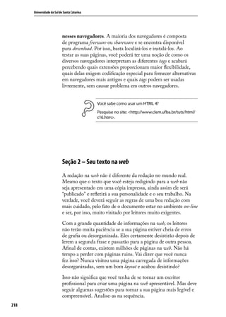 Universidade do Sul de Santa Catarina




                            nesses navegadores. A maioria dos navegadores é composta
                            de programa freeware ou shareware e se encontra disponível
                            para download. Por isso, basta localizá-los e instalá-los. Ao
                            testar as suas páginas, você poderá ter uma noção de como os
                            diversos navegadores interpretam as diferentes tags e acabará
                            percebendo quais extensões proporcionam maior flexibilidade,
                            quais delas exigem codificação especial para fornecer alternativas
                            em navegadores mais antigos e quais tags podem ser usadas
                            livremente, sem causar problema em outros navegadores.


                                              Você sabe como usar um HTML 4?
                                              Pesquise no site: <http://www.clem.ufba.br/tuts/html/
                                              c16.htm>.




                            Seção 2 – Seu texto na web
                            A redação na web não é diferente da redação no mundo real.
                            Mesmo que o texto que você esteja redigindo para a web não
                            seja apresentado em uma cópia impressa, ainda assim ele será
                            “publicado” e refletirá a sua personalidade e o seu trabalho. Na
                            verdade, você deverá seguir as regras de uma boa redação com
                            mais cuidado, pelo fato de o documento estar no ambiente on-line
                            e ser, por isso, muito visitado por leitores muito exigentes.

                            Com a grande quantidade de informações na web, os leitores
                            não terão muita paciência se a sua página estiver cheia de erros
                            de grafia ou desorganizada. Eles certamente desistirão depois de
                            lerem a segunda frase e passarão para a página de outra pessoa.
                            Afinal de contas, existem milhões de páginas na web. Não há
                            tempo a perder com páginas ruins. Vai dizer que você nunca
                            fez isso? Nunca visitou uma página carregada de informações
                            desorganizadas, sem um bom layout e acabou desistindo?

                            Isso não significa que você tenha de se tornar um escritor
                            profissional para criar uma página na web apresentável. Mas deve
                            seguir algumas sugestões para tornar a sua página mais legível e
                            compreensível. Analise-as na sequência.
218
 