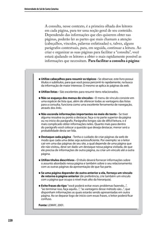 Universidade do Sul de Santa Catarina




                            A consulta, nesse contexto, é a primeira olhada dos leitores
                            em cada página, para ter uma noção geral de seu conteúdo.
                            Dependendo das informações que eles quiserem obter nas
                            páginas, poderão ler as partes que mais chamam a atenção
                            (cabeçalhos, vínculos, palavras enfatizadas) e, talvez, alguns
                            parágrafos contextuais, para, em seguida, continuar a leitura. Ao
                            criar e organizar as suas páginas para facilitar a “consulta”, você
                            estará ajudando os leitores a obter o mais rapidamente possível as
                            informações que necessitam. Para facilitar a consulta à página:



                     „„ Utilize cabeçalhos para resumir os tópicos - Se observar, este livro possui
                        títulos e subtítulos, para que você possa percorrê-lo rapidamente, na busca
                        da informação de maior interesse. O mesmo se aplica às páginas da web.

                     „„ Utilize listas - São excelentes para resumir itens relacionados.

                     „„ Não se esqueça dos menus de vínculos - O menu de vínculo consiste em
                        uma espécie de lista que, além de oferecer todas as vantagens das listas
                        para a consulta, funciona como uma excelente ferramenta de navegação,
                        através dos links.

                     „„ Não esconda informações importantes no meio do texto - Se tiver
                        alguma ressalva ou ponto a destacar, faça-o na parte superior da página
                        ou no início do parágrafo. Parágrafos longos são de difícil leitura, e é
                        mais complicado obter informações neles. Quanto mais para dentro
                        do parágrafo você colocar a questão que deseja destacar, menor será a
                        probabilidade desta ser lida.

                     „„ Destaque cada página - Tenha o cuidado de criar páginas da web de
                        modo que cada uma delas seja autossuficiente. Por exemplo: se o leitor
                        cair em uma das páginas de seu site, a qual depende de uma página que
                        ele não visitou, deve ser dado um destaque nessa página visitada, de que
                        ele precisa de informações de outra página, ou criar um vínculo até a outra
                        página.

                     „„ Utilize títulos descritivos - O título deverá fornecer informações sobre
                        o assunto abordado nessa página e também sobre o seu relacionamento
                        com as outras páginas da apresentação de que faz parte.

                     „„ Se uma página depender de outra anterior a ela, forneça um vínculo
                        de retorno à página anterior (de preferência, crie também um vínculo
                        com a página que ocupa o nível mais alto da hierarquia).

                     „„ Evite frases do tipo “você poderá evitar esses problemas fazendo...”,
                        “ao terminar isso, faça aquilo...”, “as vantagens desse método são...”, que
                        disponham informações as quais estarão sendo apresentadas em outra
                        página. Ao se deparar logo de início com essas frases, o leitor poderá ficar
                        confuso.

                     Fonte: LEMAY, 2001.




220
 