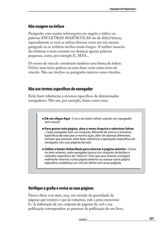 Linguagens de Programação I




Não exagere na ênfase
Parágrafos com muitas informações em negrito e itálico ou
palavras EM LETRAS MAIÚSCULAS são de difícil leitura,
especialmente se você as utiliza diversas vezes em um mesmo
parágrafo ou se enfatiza trechos muito longos. A melhor maneira
de enfatizar o texto consiste em destacar apenas palavras
pequenas, como, por exemplo E, MAS...

Os textos de vínculo constituem também uma forma de ênfase.
Utilize uma única palavra ou uma frase curta como texto de
vínculo. Não use trechos ou parágrafos inteiros como vínculos.



Não use termos específicos do navegador
Evite fazer referências a recursos específicos de determinados
navegadores. Não use, por exemplo, frases como estas:



         „„ Dê um clique Aqui - E se o seu leitor estiver usando um navegador
           sem mouse?

         „„ Para gravar esta página, abra o menu Arquivo e selecione Salvar
           - Cada navegador tem um conjunto diferente de menus e maneiras
           específicas de executar a mesma ação, além de idiomas diferentes.
           Sempre que possível, evite fazer referência a operações específicas do
           navegador nas suas páginas da web.

         „„ Utilize o botão Voltar/Back para retornar à página anterior - Como
           no item anterior, cada navegador possui um conjunto de botões e
           métodos específicos de “retorno”. Para que seus leitores consigam
           realmente retornar a uma página anterior ou acessar outra página
           específica, estabeleça um vínculo direto com essas páginas.




Verifique a grafia e revise as suas páginas
Parece óbvio esse item, mas, em virtude da quantidade de
páginas que existem e que já visitamos, vale a pena mencioná-
lo. A elaboração de um conjunto de páginas da web e sua
publicação correspondem ao processo de publicação de um livro,

                                     Unidade 8                                             221
 