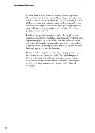 Universidade do Sul de Santa Catarina




                            à produção de uma revista ou ao lançamento de um produto.
                            Obviamente, é muito mais fácil publicar páginas na web do que
                            livros, revistas ou outros produtos. No entanto o fato de ser mais
                            fácil não significa que o processo deve ser descuidado. Por isso,
                            existem muitas páginas com muitos erros, pois qualquer pessoa
                            pode redigir um texto, mesmo sem ser um “expert” em língua
                            portuguesa, por exemplo.

                            Lembre-se de que qualquer pessoa poderá ler e explorar suas
                            páginas da web. Erros ortográficos ou gramaticais produzem uma
                            impressão negativa do seu trabalho, de você e das informações
                            que estiver fornecendo. Uma redação ruim poderá irritar o leitor
                            e fazê-lo desistir de prosseguir com a leitura do seu site, por mais
                            fascinante que seja o assunto abordado.

                            Revise e verifique a grafia de cada uma de suas páginas da web.
                            Se possível, peça a alguém para lê-las. Quando outra pessoa
                            lê, esta poderá detectar melhor determinados erros os quais
                            você, por ser o autor, muitas vezes não percebe. Uma simples
                            revisão poderá aprimorar as suas páginas, facilitando a leitura e
                            navegação.




222
 