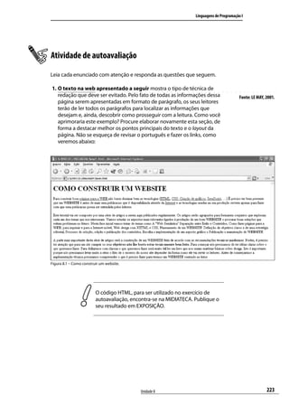 Linguagens de Programação I




Atividade de autoavaliação
Leia cada enunciado com atenção e responda as questões que seguem.

1.	O texto na web apresentado a seguir mostra o tipo de técnica de
   redação que deve ser evitado. Pelo fato de todas as informações dessa                   Fonte: LE MAY, 2001.
   página serem apresentadas em formato de parágrafo, os seus leitores
   terão de ler todos os parágrafos para localizar as informações que
   desejam e, ainda, descobrir como prosseguir com a leitura. Como você
   aprimoraria este exemplo? Procure elaborar novamente esta seção, de
   forma a destacar melhor os pontos principais do texto e o layout da
   página. Não se esqueça de revisar o português e fazer os links, como
   veremos abaixo:




Figura 8.1 – Como construir um website.




                         O código HTML, para ser utilizado no exercício de
                         autoavaliação, encontra-se na MIDIATECA. Publique o
                         seu resultado em EXPOSIÇÃO.




                                           Unidade 8                                                      223
 