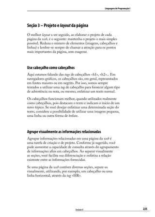 Linguagens de Programação I




Seção 3 – Projeto e layout da página
O melhor layout a ser seguido, ao elaborar o projeto de cada
página da web, é o seguinte: mantenha o projeto o mais simples
possível. Reduza o número de elementos (imagens, cabeçalhos e
linhas) e lembre-se sempre de chamar a atenção para os pontos
mais importantes da página, sem exagerar.



Use cabeçalho como cabeçalhos
Aqui estamos falando das tags de cabeçalhos <h1>, <h2>... Em
navegadores gráficos, os cabeçalhos são, em geral, representados
em fontes maiores ou em negrito. Por isso, somos sempre
tentados a utilizar uma tag de cabeçalho para fornecer algum tipo
de advertência ou nota, ou mesmo, enfatizar um texto normal.

Os cabeçalhos funcionam melhor, quando utilizados realmente
como cabeçalhos, pois destacam o texto e indicam o início de um
novo tópico. Se você desejar enfatizar uma determinada seção do
texto, considere a possibilidade de utilizar uma imagem pequena,
uma linha ou outra forma de ênfase.



Agrupe visualmente as informações relacionadas
Agrupar informações relacionadas em uma página da web é
uma tarefa de criação e de projeto. Conforme já sugerido, você
pode aumentar a capacidade de consulta através do agrupamento
de informações afins em cabeçalhos. Ao separar visualmente
as seções, você facilita sua diferenciação e enfatiza a relação
existente entre as informações fornecidas.

Se uma página da web contiver diversas seções, separe-as
visualmente, utilizando, por exemplo, um cabeçalho ou uma
linha horizontal, através da tag <HR>.




                                 Unidade 8                                          225
 