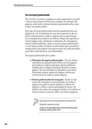 Universidade do Sul de Santa Catarina




                            Use um layout padronizado
                            Em um livro ou revista, as páginas e seções apresentam em geral
                            o mesmo layout (veja este livro, por exemplo). Os números das
                            páginas, assim como a primeira palavra apresentada nelas, estão
                            sempre na posição padrão.

                            Esse tipo de layout padronizado funciona igualmente bem nas
                            páginas da web. A atribuição de uma única aparência e de um
                            único comportamento a todas as páginas da sua apresentação
                            da web proporciona conforto aos leitores. Depois da segunda ou
                            terceira página, eles conhecerão os elementos de cada página e
                            saberão onde localizá-los. Assim, com um projeto padronizado,
                            os seus leitores podem localizar as informações que necessitam e
                            navegar pelas suas páginas sem precisar parar em cada uma delas,
                            para saber onde encontrar essas informações.

                            Um layout padronizado deve conter:

                                     „„   Elementos de página padronizados - Se você utilizar
                                          cabeçalhos de segundo nível (<H2>), em uma página,
                                          para indicar os tópicos principais, deverá utilizá-los
                                          também para os tópicos principais de todas as outras
                                          páginas. Se tiver incluído um cabeçalho e uma linha
                                          horizontal na parte superior da página, utilize esse
                                          mesmo layout em todas as outras páginas.

                                     „„   Formas padronizadas de navegação - Inclua os seus
                                          menus de navegação na mesma posição, em todas as
                                          páginas (em geral, na parte superior ou inferior da
                                          página), e utilize a mesma quantidade de menus. Se
                                          preferir usar ícones de navegação, lembre-se de utilizar os
                                          mesmos ícones na mesma ordem, em todas as páginas.



                                                   Você sabe como os internautas leem na Internet?
                                                   Pesquise o assunto no site:
                                                   <http:// www.comunidade.sebrae.com.br/intranet/Downloads/
                                                   Downloads_GetFile.aspx?id=5101>.




226
 