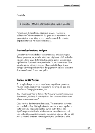 Linguagens de Programação I




Ou ainda:



    O tutorial de HTML tem informações sobre o uso de vínculos.



Por estarem destacados na página da web, os vínculos se
“sobressaem” visualmente mais do que o texto apresentado ao
redor. Assim, o seu leitor verá o vínculo antes de ler o texto.
Experimente usar vínculos desse modo.



Use vínculos de retorno à origem
Considere a possibilidade de incluir em cada uma das páginas
da sua apresentação, um vínculo com a página de nível mais alto
ou com a home-page. Este vínculo permite que os leitores saiam
rapidamente dos níveis mais profundos do seu documento. Usar
um vínculo de retorno à origem é bem mais fácil que tentar
navegar de volta pela hierarquia das páginas ou utilizar o recurso
de retorno (voltar) de um navegador.



Vincular ou Não Vincular
A exemplo do que ocorre com as imagens gráficas, para todo
vínculo criado, você deverá considerar o motivo pelo qual está
vinculando duas páginas ou seções.

Esse vínculo é útil para os leitores? Ele fornecerá mais informações e os
deixará mais próximos de seus objetivos? Esse vínculo é relevante em
relação ao assunto corrente?

Cada vínculo deve ter uma finalidade. Tenha motivos razoáveis
para estabelecê-los. O simples fato de você mencionar a palavra
“café” em uma página referente a algum outro tópico não
significa que tenha de vinculá-la com um site referente ao café.
Isso pode até parecer interessante, mas, se um vínculo não for útil
para o assunto corrente, servirá apenas para confundir o leitor.




                                      Unidade 8                                            229
 