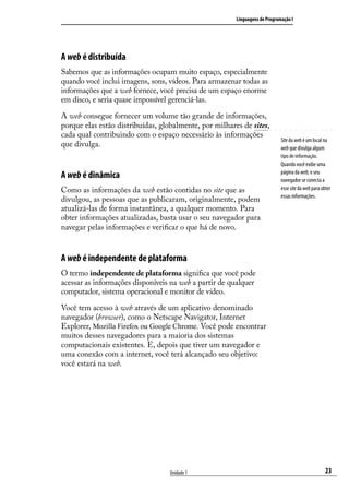 Linguagens de Programação I




A web é distribuída
Sabemos que as informações ocupam muito espaço, especialmente
quando você inclui imagens, sons, vídeos. Para armazenar todas as
informações que a web fornece, você precisa de um espaço enorme
em disco, e seria quase impossível gerenciá-las.

A web consegue fornecer um volume tão grande de informações,
porque elas estão distribuídas, globalmente, por milhares de sites,
cada qual contribuindo com o espaço necessário às informações
                                                                             Site da web é um local na
que divulga.                                                                 web que divulga algum
                                                                             tipo de informação.
                                                                             Quando você exibe uma
                                                                             página da web, o seu
A web é dinâmica                                                             navegador se conecta a
Como as informações da web estão contidas no site que as                     esse site da web para obter
                                                                             essas informações.
divulgou, as pessoas que as publicaram, originalmente, podem
atualizá-las de forma instantânea, a qualquer momento. Para
obter informações atualizadas, basta usar o seu navegador para
navegar pelas informações e verificar o que há de novo.


A web é independente de plataforma
O termo independente de plataforma significa que você pode
acessar as informações disponíveis na web a partir de qualquer
computador, sistema operacional e monitor de vídeo.

Você tem acesso à web através de um aplicativo denominado
navegador (browser), como o Netscape Navigator, Internet
Explorer, Mozilla Firefox ou Google Chrome. Você pode encontrar
muitos desses navegadores para a maioria dos sistemas
computacionais existentes. E, depois que tiver um navegador e
uma conexão com a internet, você terá alcançado seu objetivo:
você estará na web.




                                   Unidade 1                                                         23
 