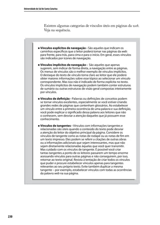 Universidade do Sul de Santa Catarina




                            Existem algumas categorias de vínculos úteis em páginas da web.
                            Veja na sequência.



                     „„ Vínculos explícitos de navegação - São aqueles que indicam os
                        caminhos específicos que o leitor poderá tomar nas páginas da web:
                        para frente, para trás, para cima e para o início. Em geral, esses vínculos
                        são indicados por ícones de navegação.

                     „„ Vínculos implícitos de navegação -    São aqueles que apenas
                        sugerem, sem indicar de forma direta, a navegação entre as páginas.
                        Os menus de vínculos são o melhor exemplo de vínculos implícitos.
                        O destaque do texto de vínculo torna claro ao leitor que ele poderá
                        obter maiores informações sobre esse tópico ao selecionar um vínculo
                        correspondente. Mas isso não é indicado de forma explícita no texto.
                        Os vínculos implícitos de navegação podem também conter estruturas
                        de sumário ou outras estruturas de visão geral compostas inteiramente
                        por vínculos.

                     „„ Vínculos de definição - Palavras ou definições de conceitos podem
                        se tornar vínculos excelentes, especialmente se você estiver criando
                        grandes redes de páginas que contenham glossários. Ao estabelecer
                        um vínculo entre a primeira ocorrência de uma palavra e sua definição,
                        você pode explicar o significado dessa palavra aos leitores que não
                        o conhecem, sem desviar a atenção daqueles que já possuem esse
                        conhecimento.

                     „„ Vínculos de tangentes - Vínculos com informações tangentes e
                        relacionadas são úteis quando o conteúdo do texto pode desviar
                        a atenção do leitor do objetivo principal da página. Considere os
                        vínculos de tangente como as notas de rodapé ou as notas de fim em
                        um texto impresso. Eles podem se referir a citações de outras obras
                        ou a informações adicionais que sejam interessantes, mas que não
                        sejam diretamente relacionadas àquelas que você quer transmitir.
                        Mas cuidado com os vínculos de tangente. É possível você criar
                        tantas tangentes a ponto de os leitores passarem um tempo enorme
                        acessando vínculos para outras páginas e não conseguirem, por isso,
                        retornar ao texto original. Resista à tentação de criar todos os vínculos
                        que puder e procure estabelecer vínculos apenas para tangentes
                        relevantes ao seu próprio texto. Evite também duplicar a mesma
                        tangente – por exemplo, estabelecer vínculos com todas as ocorrências
                        da palavra web na sua página.




230
 