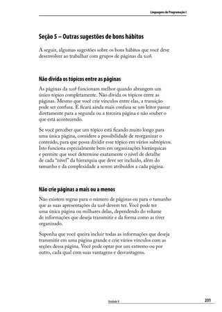 Linguagens de Programação I




Seção 5 – Outras sugestões de bons hábitos
A seguir, algumas sugestões sobre os bons hábitos que você deve
desenvolver ao trabalhar com grupos de páginas da web.



Não divida os tópicos entre as páginas
As páginas da web funcionam melhor quando abrangem um
único tópico completamente. Não divida os tópicos entre as
páginas. Mesmo que você crie vínculos entre elas, a transição
pode ser confusa. E ficará ainda mais confusa se um leitor passar
diretamente para a segunda ou a terceira página e não souber o
que está acontecendo.

Se você perceber que um tópico está ficando muito longo para
uma única página, considere a possibilidade de reorganizar o
conteúdo, para que possa dividir esse tópico em vários subtópicos.
Isto funciona especialmente bem em organizações hierárquicas
e permite que você determine exatamente o nível de detalhe
de cada “nível” da hierarquia que deve ser incluído, além do
tamanho e da complexidade a serem atribuídos a cada página.



Não crie páginas a mais ou a menos
Não existem regras para o número de páginas ou para o tamanho
que as suas apresentações da web devem ter. Você pode ter
uma única página ou milhares delas, dependendo do volume
de informações que deseja transmitir e da forma como as tiver
organizado.

Suponha que você queira incluir todas as informações que deseja
transmitir em uma página grande e crie vários vínculos com as
seções dessa página. Você pode optar por um extremo ou por
outro, cada qual com suas vantagens e desvantagens.




                                  Unidade 8                                          231
 