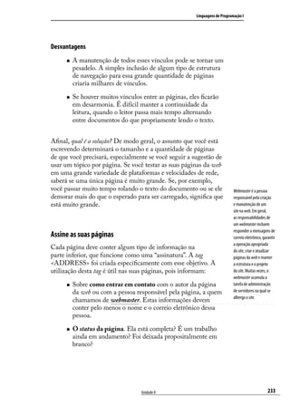Linguagens de Programação I




Desvantagens
      „„   A manutenção de todos esses vínculos pode se tornar um
           pesadelo. A simples inclusão de algum tipo de estrutura
           de navegação para essa grande quantidade de páginas
           criaria milhares de vínculos.

      „„   Se houver muitos vínculos entre as páginas, eles ficarão
           em desarmonia. É difícil manter a continuidade da
           leitura, quando o leitor passa mais tempo alternando
           entre documentos do que propriamente lendo o texto.


Afinal, qual é a solução? De modo geral, o assunto que você está
escrevendo determinará o tamanho e a quantidade de páginas
de que você precisará, especialmente se você seguir a sugestão de
usar um tópico por página. Se você testar as suas páginas da web
em uma grande variedade de plataformas e velocidades de rede,
saberá se uma única página é muito grande. Se, por exemplo,
você passar muito tempo rolando o texto do documento ou se ele                 Webmaster é a pessoa
demorar mais do que o esperado para ser carregado, significa que               responsável pela criação
está muito grande.                                                             e manutenção de um
                                                                               site na web. Em geral,
                                                                               as responsabilidades de
                                                                               um webmaster incluem
                                                                               responder a mensagens de
Assine as suas páginas                                                         correio eletrônico, garantir
                                                                               a operação apropriada
Cada página deve conter algum tipo de informação na                            do site, criar e atualizar
parte inferior, que funcione como uma “assinatura”. A tag                      páginas da web e manter
<ADDRESS> foi criada especificamente com esse objetivo. A                      a estrutura e o projeto
utilização desta tag é útil nas suas páginas, pois informam:                   do site. Muitas vezes, o
                                                                               webmaster acumula a
      „„   Sobre como entrar em contato com o autor da página                  tarefa de administração
           da web ou com a pessoa responsável pela página, a quem              de servidores na qual se
                                                                               alberga o site.
           chamamos de webmaster. Estas informações devem
           conter pelo menos o nome e o correio eletrônico dessa
           pessoa.

      „„   O status da página. Ela está completa? É um trabalho
           ainda em andamento? Foi deixada propositalmente em
           branco?




                                     Unidade 8                                                        233
 