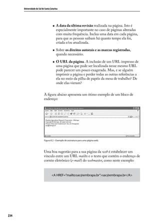 Universidade do Sul de Santa Catarina




                                     „„   A data da última revisão realizada na página. Isto é
                                          especialmente importante no caso de páginas alteradas
                                          com muita frequência. Inclua uma data em cada página,
                                          para que as pessoas saibam há quanto tempo ela foi,
                                          criada e/ou atualizada.

                                     „„   Sobre os direitos autorais e as marcas registradas,
                                          quando necessário.

                                     „„   O URL da página. A inclusão de um URL impresso de
                                          uma página que pode ser localizada nesse mesmo URL
                                          pode parecer um pouco exagerada. Mas, e se alguém
                                          imprimir a página e perder todas as outras referências a
                                          ela no meio da pilha de papéis da mesa de trabalho? De
                                          onde elas vieram?


                            A figura abaixo apresenta um ótimo exemplo de um bloco de
                            endereço:




                            Figura 8.2 – Exemplo de assinatura para uma página web.




                            Uma boa sugestão para a sua página da web é estabelecer um
                            vínculo entre um URL mailto e o texto que contém o endereço de
                            correio eletrônico (e-mail) do webmaster, como neste exemplo:



                                    <A HREF=”mailto:sac@embrapa.br”>sac@embrapa.br</A>




234
 
