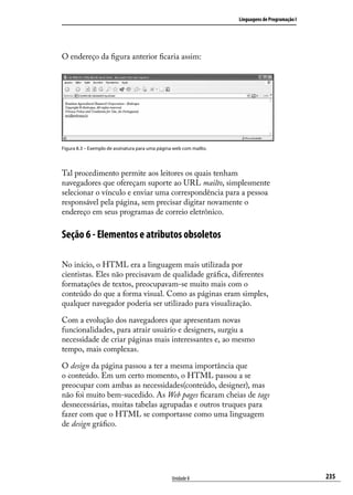 Linguagens de Programação I




O endereço da figura anterior ficaria assim:




Figura 8.3 – Exemplo de assinatura para uma página web com mailto.




Tal procedimento permite aos leitores os quais tenham
navegadores que ofereçam suporte ao URL mailto, simplesmente
selecionar o vínculo e enviar uma correspondência para a pessoa
responsável pela página, sem precisar digitar novamente o
endereço em seus programas de correio eletrônico.

Seção 6 - Elementos e atributos obsoletos

No início, o HTML era a linguagem mais utilizada por
cientistas. Eles não precisavam de qualidade gráfica, diferentes
formatações de textos, preocupavam-se muito mais com o
conteúdo do que a forma visual. Como as páginas eram simples,
qualquer navegador poderia ser utilizado para visualização.

Com a evolução dos navegadores que apresentam novas
funcionalidades, para atrair usuário e designers, surgiu a
necessidade de criar páginas mais interessantes e, ao mesmo
tempo, mais complexas.

O design da página passou a ter a mesma importância que
o conteúdo. Em um certo momento, o HTML passou a se
preocupar com ambas as necessidades(conteúdo, designer), mas
não foi muito bem-sucedido. As Web pages ficaram cheias de tags
desnecessárias, muitas tabelas agrupadas e outros truques para
fazer com que o HTML se comportasse como uma linguagem
de design gráfico.




                                                  Unidade 8                                        235
 