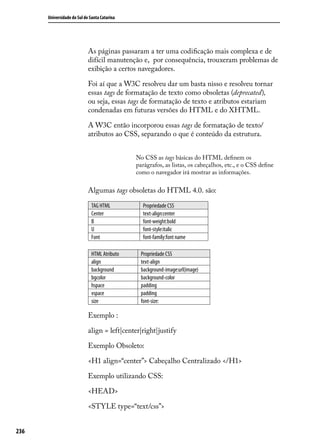 Universidade do Sul de Santa Catarina




                            As páginas passaram a ter uma codificação mais complexa e de
                            difícil manutenção e, por consequência, trouxeram problemas de
                            exibição a certos navegadores.

                            Foi aí que a W3C resolveu dar um basta nisso e resolveu tornar
                            essas tags de formatação de texto como obsoletas (deprecated),
                            ou seja, essas tags de formatação de texto e atributos estariam
                            condenadas em futuras versões do HTML e do XHTML.

                            A W3C então incorporou essas tags de formatação de texto/
                            atributos ao CSS, separando o que é conteúdo da estrutura.


                                              No CSS as tags básicas do HTML definem os
                                              parágrafos, as listas, os cabeçalhos, etc., e o CSS define
                                              como o navegador irá mostrar as informações.

                            Algumas tags obsoletas do HTML 4.0. são:

                              TAG HTML          Propriedade CSS
                              Center            text-align:center
                              B                 font-weight:bold
                              U                 font-style:italic
                              Font              font-family:font name

                              HTML Atributo     Propriedade CSS
                              align             text-align
                              background        background-image:url(image)
                              bgcolor           background-color
                              hspace            padding
                              vspace            padding
                              size              font-size:

                            Exemplo :

                            align = left|center|right|justify

                            Exemplo Obsoleto:

                            <H1 align=“center”> Cabeçalho Centralizado </H1>

                            Exemplo utilizando CSS:

                            <HEAD>

                            <STYLE type=“text/css”>


236
 