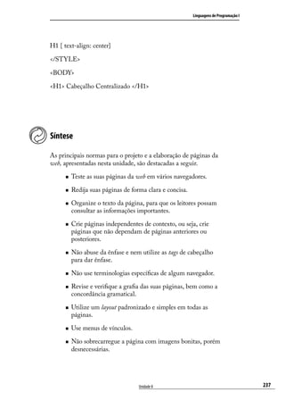 Linguagens de Programação I




H1 { text-align: center}

</STYLE>

<BODY>

<H1> Cabeçalho Centralizado </H1>




Síntese

As principais normas para o projeto e a elaboração de páginas da
web, apresentadas nesta unidade, são destacadas a seguir.

      „„   Teste as suas páginas da web em vários navegadores.

      „„   Redija suas páginas de forma clara e concisa.

      „„   Organize o texto da página, para que os leitores possam
           consultar as informações importantes.

      „„   Crie páginas independentes de contexto, ou seja, crie
           páginas que não dependam de páginas anteriores ou
           posteriores.

      „„   Não abuse da ênfase e nem utilize as tags de cabeçalho
           para dar ênfase.

      „„   Não use terminologias específicas de algum navegador.

      „„   Revise e verifique a grafia das suas páginas, bem como a
           concordância gramatical.

      „„   Utilize um layout padronizado e simples em todas as
           páginas.

      „„   Use menus de vínculos.

      „„   Não sobrecarregue a página com imagens bonitas, porém
           desnecessárias.




                                     Unidade 8                                           237
 