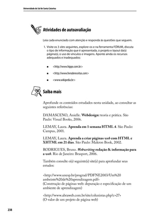 Universidade do Sul de Santa Catarina




                            Atividades de autoavaliação
                            Leia cada enunciado com atenção e responda às questões que seguem.

                             1.	 Visite os 3 sites seguintes, explore-os e na ferramenta FÓRUM, discuta
                                 o tipo de informação que é apresentada, o projeto e layout da(s)
                                 página(s), o uso de vínculos e imagens. Aponte ainda os recursos
                                 adequados e inadequados:

                                „„     <http://www.hippo.com.br>

                                „„     <http://www.livrodereceitas.com>

                                „„     <www.wikipedia.br>


                            Saiba mais

                            Aprofunde os conteúdos estudados nesta unidade, ao consultar as
                            seguintes referências:

                            DAMASCENO, Anielle. Webdesign: teoria e prática. São
                            Paulo: Visual Books, 2006.

                            LEMAY, Laura. Aprenda em 1 semana HTML 4. São Paulo:
                            Campus, 2001.

                            LEMAY, Laura. Aprenda a criar páginas web com HTML e
                            XHTML em 21 dias. São Paulo: Makron Book, 2002.

                            RODRIGUES, Bruno. Webwriting redação & informação para
                            a web. Rio de Janeiro: Brasport, 2006.

                            Também consulte o(s) seguinte(s) site(s) para aprofundar seus
                            estudos:

                            <http://www.unesp.br/prograd/PDFNE2003/Um%20
                            ambeinte%20de%20aprendizagem.pdf>
                            (Construção de páginas web: depuração e especificação de um
                            ambiente de aprendizagem)

                            <http://www.abraweb.com.br/site/colunistas.php?c=27>
                            (O valor de um projeto de página web)

238
 