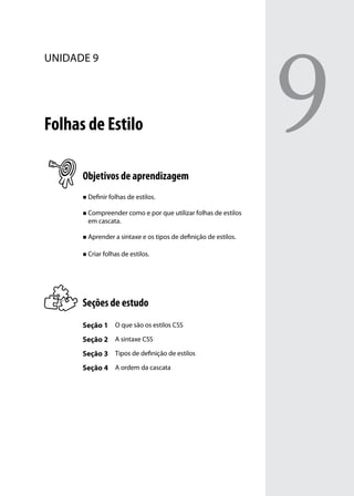 9
unidade 9




Folhas de Estilo

      Objetivos de aprendizagem
      „„ Definir folhas de estilos.


      „„ Compreender como e por que utilizar folhas de estilos
        em cascata.

      „„ Aprender a sintaxe e os tipos de definição de estilos.


      „„ Criar folhas de estilos.




      Seções de estudo
      Seção 1 O que são os estilos CSS
      Seção 2 A sintaxe CSS
      Seção 3 Tipos de definição de estilos
      Seção 4 A ordem da cascata
 