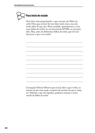 Universidade do Sul de Santa Catarina




                            Para início de estudo
                            Você deve estar perguntando: o que será que são folhas de
                            estilo? Para que servem? Já ouvi falar tanto nisso, mas não
                            tenho ideia do que seja. Nesta unidade, aprenderemos a criar
                            essas folhas de estilos no seu documento HTML ou em parte
                            dele. Mas, antes de definirmos folhas de estilo, que tal você
                            descrever o que é um estilo?




                            Conseguiu? Ótimo! Observe que você já sabe o que é estilo, ou
                            mesmo, já tem uma noção a respeito do assunto: do que se trata,
                            etc. Sabendo o que isto significa, podemos começar o nosso
                            estudo de folhas de estilo.




240
 