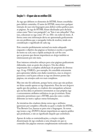 Linguagens de Programação I




Seção 1 – O que são os estilos CSS
As tags que definem os elementos do HTML foram concebidas
para definir conteúdos. O autor do HTML nunca teve qualquer
intenção de usar esta linguagem para definir estilos gráficos para
as páginas. As tags do HTML foram idealizadas para declarar
coisas como “Isto é um parágrafo”, ou “Isto é um cabeçalho”. Para
isso, colocavam-se tags como <P> ou <H1> em redor do texto. A
forma como esta informação devia ser apresentada graficamente
era um problema que o navegador tinha de resolver, tendo em
consideração o significado de cada tag.

Este conceito perfeitamente racional era muito adequado
enquanto o objetivo das páginas se limitava à escrita e à partilha
de textos na web, mas a rápida aceitação da web fez com
que as pessoas que davam importância ao design também se
interessassem por este meio.

Esse interesse estimulou esforços para criar páginas graficamente
elaboradas, mais ao gosto dos designers. Um dos efeitos
importantes foi a completa adulteração do propósito de diversas
tags. A tag <TABLE>, por exemplo, foi concebida unicamente
para apresentar tabelas com dados numéricos, mas os designers
passaram a usá-la para colocar as tags em diversos pontos das
páginas, em arranjos cada vez mais complexos.

Mas isto não foi suficiente, porque havia coisas que não podiam
ser feitas usando apenas as tags disponíveis. Para dar aos designers
aquilo que eles pediam, os criadores dos navegadores acharam
que era boa ideia os primeiros inventarem as suas próprias tags
e acrescentarem atributos estilísticos às que já existiam. Estas
extensões permitiram usar o HTML para dar cores e estilos
diferentes ao texto e aplicar outras formatações.

As iniciativas dos criadores destas novas tags e atributos
ignoraram por completo a filosofia na qual o criador do HTML,
Tim Berners Lee, baseou-se para criar a linguagem. As novas
tags (como a tag <FONT>) davam importância ao aspecto gráfico
que produziam, e não ao significado daquilo que continham.

Apesar de todas as contraindicações, a criação e rápida
disseminação de tags conduziu a uma situação em que os
conteúdos das páginas estavam completamente misturados com


                                   Unidade 9                                           241
 