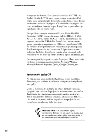 Universidade do Sul de Santa Catarina




                            os aspectos estilísticos. Este contexto conduziu o HTML, no
                            final da década de 1990, a um estado em que era muito difícil
                            criar e fazer a manutenção de websites compostos por mais do que
                            um número reduzido de páginas. Os conteúdos das páginas não
                            eram mais do que imensas “sopas de tags” mal organizadas, cujo
                            significado não era muito claro.

                            Este problema começou a ser resolvido pelo World Wide Web
                            Consortium (W3C) com a criação dos padrões HTML 4, CSS,
                            XML e XHTML. Para o W3C, o HTML  deve ser usado em
                            conjunto com estilos CSS (folhas de estilo em cascata), sendo
                            que os conteúdos se exprimem em HTML e os estilos em CSS.
                            As folhas de estilo permitem que você defina a aparência padrão
                            de diferentes partes de seu documento. E é precisamente esse
                            o objetivo das folhas de estilo em cascata. Com elas, você pode
                            controlar a cor e o estilo de fontes, ajustar o espaço em branco, etc.

                            Este novo paradigma para a criação de páginas é bem suportado
                            por todos os navegadores dominantes: Netscape/Mozila,
                            Microsoft Internet Explorer, Opera, Google Chrome, etc...



                            Vantagens dos estilos CSS
                            As páginas que usam estilos CSS, além de serem mais fáceis
                            de escrever, são também mais leves e carregam mais rápido no
                            navegador.

                            Como já mencionado, as regras de estilos definem o layout, a
                            tipografia e os recursos de projeto de um documento, separados
                            da definição da estrutura do documento. Assim, a estrutura
                            de um documento é definida através da utilização do HTML.
                            Um autor pode, então, definir a aparência e o projeto de sua
                            preferência, usando uma folha de estilo.


                                              A folha de estilo é um conjunto de regras,
                                              normalmente definido em um arquivo separado, que
                                              um navegador compatível utiliza para representar o
                                              documento estruturado, definido com o HTML.




242
 