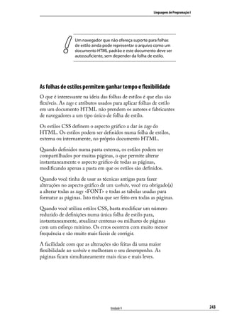 Linguagens de Programação I




                 Um navegador que não ofereça suporte para folhas
                 de estilo ainda pode representar o arquivo como um
                 documento HTML padrão e este documento deve ser
                 autossuficiente, sem depender da folha de estilo.




As folhas de estilos permitem ganhar tempo e flexibilidade
O que é interessante na ideia das folhas de estilos é que elas são
flexíveis. As tags e atributos usados para aplicar folhas de estilo
em um documento HTML não prendem os autores e fabricantes
de navegadores a um tipo único de folha de estilo.

Os estilos CSS definem o aspecto gráfico a dar às tags do
HTML. Os estilos podem ser definidos numa folha de estilos,
externa ou internamente, no próprio documento HTML.

Quando definidos numa pasta externa, os estilos podem ser
compartilhados por muitas páginas, o que permite alterar
instantaneamente o aspecto gráfico de todas as páginas,
modificando apenas a pasta em que os estilos são definidos.

Quando você tinha de usar as técnicas antigas para fazer
alterações no aspecto gráfico de um website, você era obrigado(a)
a alterar todas as tags <FONT> e todas as tabelas usadas para
formatar as páginas. Isto tinha que ser feito em todas as páginas.

Quando você utiliza estilos CSS, basta modificar um número
reduzido de definições numa única folha de estilo para,
instantaneamente, atualizar centenas ou milhares de páginas
com um esforço mínimo. Os erros ocorrem com muito menor
frequência e são muito mais fáceis de corrigir.

A facilidade com que as alterações são feitas dá uma maior
flexibilidade ao website e melhoram o seu desempenho. As
páginas ficam simultaneamente mais ricas e mais leves.




                                   Unidade 9                                           243
 