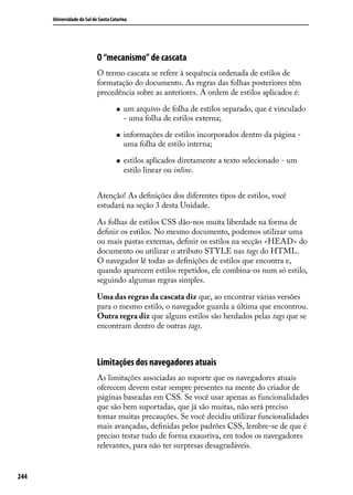 Universidade do Sul de Santa Catarina




                            O “mecanismo” de cascata
                            O termo cascata se refere à sequência ordenada de estilos de
                            formatação do documento. As regras das folhas posteriores têm
                            precedência sobre as anteriores. A ordem de estilos aplicados é:

                                     „„   um arquivo de folha de estilos separado, que é vinculado
                                          - uma folha de estilos externa;

                                     „„   informações de estilos incorporados dentro da página -
                                          uma folha de estilo interna;

                                     „„   estilos aplicados diretamente a texto selecionado - um
                                          estilo linear ou inline.


                            Atenção! As definições dos diferentes tipos de estilos, você
                            estudará na seção 3 desta Unidade.

                            As folhas de estilos CSS dão-nos muita liberdade na forma de
                            definir os estilos. No mesmo documento, podemos utilizar uma
                            ou mais pastas externas, definir os estilos na secção <HEAD> do
                            documento ou utilizar o atributo STYLE nas tags do HTML.
                            O navegador lê todas as definições de estilos que encontra e,
                            quando aparecem estilos repetidos, ele combina-os num só estilo,
                            seguindo algumas regras simples.

                            Uma das regras da cascata diz que, ao encontrar várias versões
                            para o mesmo estilo, o navegador guarda a última que encontrou.
                            Outra regra diz que alguns estilos são herdados pelas tags que se
                            encontram dentro de outras tags.



                            Limitações dos navegadores atuais
                            As limitações associadas ao suporte que os navegadores atuais
                            oferecem devem estar sempre presentes na mente do criador de
                            páginas baseadas em CSS. Se você usar apenas as funcionalidades
                            que são bem suportadas, que já são muitas, não será preciso
                            tomar muitas precauções. Se você decidiu utilizar funcionalidades
                            mais avançadas, definidas pelos padrões CSS, lembre-se de que é
                            preciso testar tudo de forma exaustiva, em todos os navegadores
                            relevantes, para não ter surpresas desagradáveis.


244
 