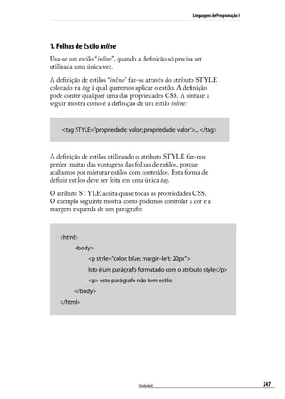 Linguagens de Programação I




1. Folhas de Estilo Inline
Usa-se um estilo “inline”, quando a definição só precisa ser
utilizada uma única vez.

A definição de estilos “inline” faz-se através do atributo STYLE
colocado na tag à qual queremos aplicar o estilo. A definição
pode conter qualquer uma das propriedades CSS. A sintaxe a
seguir mostra como é a definição de um estilo inline:



    <tag STYLE=”propriedade: valor; propriedade: valor”>... </tag>



A definição de estilos utilizando o atributo STYLE faz-nos
perder muitas das vantagens das folhas de estilos, porque
acabamos por misturar estilos com conteúdos. Esta forma de
definir estilos deve ser feita em uma única tag.

O atributo STYLE aceita quase todas as propriedades CSS.
O exemplo seguinte mostra como podemos controlar a cor e a
margem esquerda de um parágrafo:



   <html>
         <body>
               <p style=”color: blue; margin-left: 20px”>
               Isto é um parágrafo formatado com o atributo style</p>
               <p> este parágrafo não tem estilo
         </body>
   </html>




                                   Unidade 9                                              247
 