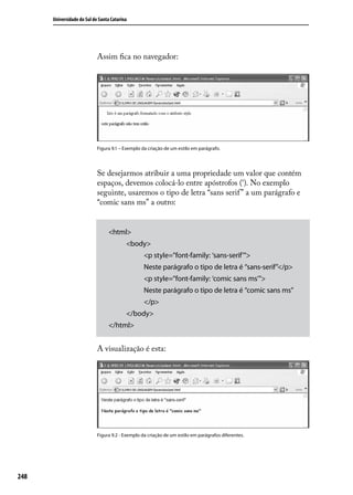 Universidade do Sul de Santa Catarina




                            Assim fica no navegador:




                            Figura 9.1 – Exemplo da criação de um estilo em parágrafo.




                            Se desejarmos atribuir a uma propriedade um valor que contém
                            espaços, devemos colocá-lo entre apóstrofos (‘). No exemplo
                            seguinte, usaremos o tipo de letra “sans serif ” a um parágrafo e
                            “comic sans ms” a outro:


                                 <html>
                                          <body>
                                                  <p style=”font-family: ‘sans-serif’”>
                                                  Neste parágrafo o tipo de letra é “sans-serif”</p>
                                                  <p style=”font-family: ‘comic sans ms’”>
                                                  Neste parágrafo o tipo de letra é “comic sans ms”
                                                  </p>
                                          </body>
                                 </html>


                            A visualização é esta:




                            Figura 9.2 - Exemplo da criação de um estilo em parágrafos diferentes.




248
 