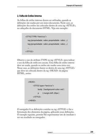 Linguagens de Programação I




2. Folha de Estilos Interna
As folhas de estilos internas devem ser utilizadas, quando as
definições são usadas por um único documento. Neste caso, as
definições dos estilos são colocadas dentro de uma tag <STYLE>,
no cabeçalho do documento HTML. Veja este exemplo:


         <STYLE TYPE=”text/css”>
         	 tag {propriedade : valor; propriedade : valor; ...}
         	 tag {propriedade : valor; propriedade : valor; ...}
         	 ...
         </STYLE>



Observe o uso do atributo TYPE na tag <STYLE> para indicar
o uso da folha de estilo em cascata. Uma folha de estilos interna
deve ser usada, quando os estilos são usados uma única vez.
Nesse caso, as definições fazem-se dentro de uma tag <STYLE>
que deve ser colocada dentro da tag <HEAD> da página
HTML, assim:


            <HEAD>
                  <STYLE type=”text/css”>
                        body { background-color: red }
                        p     { margin-left: 20px }
                  </STYLE>
            </HEAD>



O navegador lê as definições contidas na tag <STYLE> e faz a
formatação dos elementos da página, aplicando essas definições.
O exemplo seguinte, permite-lhe experimentar isto de imediato e
ver seu resultado no navegador:




                                     Unidade 9                                            249
 