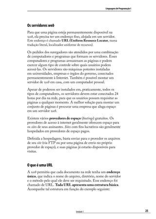Linguagens de Programação I




Os servidores web
Para que uma página esteja permanentemente disponível na
web, ela precisa ter um endereço fixo, alojada em um servidor.
Este endereço é chamado URL (Uniform Resource Locator, numa
tradução literal, localizador uniforme de recursos).

Os pedidos dos navegadores são atendidos por uma combinação
de computadores e programas que formam os servidores. Esses
computadores e programas armazenam as páginas e podem
exercer algum tipo de controle sobre quais usuários podem
acessá-las. Os servidores são máquinas potentes instaladas
em universidades, empresas e órgãos do governo, conectados
permanentemente à Internet. Também é possível montar um
servidor de web em casa, com um computador pessoal.

Apesar de poderem ser instalados em, praticamente, todos os
tipos de computadores, os servidores devem estar conectados 24
horas por dia na rede, para que os usuários possam requisitar as
páginas a qualquer momento. A melhor solução para montar um
conjunto de páginas é procurar uma empresa que aluga espaço
em um servidor web.

Existem vários provedores de espaço (hostings) gratuitos. Os
provedores de acesso à internet geralmente oferecem espaço para
os sites de seus assinantes. Sites com fins lucrativos são geralmente
hospedados em provedores de espaço pagos.

Definida a hospedagem, basta enviar para o provedor os arquivos
de seu site (via FTP ou por uma página de envio no próprio
provedor de espaço), e suas páginas já estarão disponíveis para
visitas.


O que é uma URL
A web permitiu que cada documento na rede tenha um endereço
único, que indica o nome do arquivo, diretório, nome do servidor
e o método pelo qual ele deve ser requisitado. Esse endereço foi
chamado de URL. Toda URL apresenta uma estrutura básica.
Acompanhe tal estrutura em função do exemplo seguinte:




                                    Unidade 1                                           25
 
