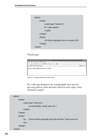 Universidade do Sul de Santa Catarina




                                         <html>
                                                 <head>
                                                          <style type=”text/css”>
                                                          H1 { color: green }
                                                          </style>
                                                 </head>
                                                 <body>
                                                          <H1>Este cabeçalho tem cor verde</H1>
                                                 </body>
                                         </html>


                             Visualização:




                             Figura 9.3 – Exemplo de folha de estilo interno.




                             Se o valor que desejamos dar à propriedade tiver mais do
                             que uma palavra, então devemos colocá-lo entre aspas, como
                             mostrado a seguir:

      <html>
            <head>
                     <style type=”text/css”>
                               p { font-family: “comic sans ms” }
                     </style>
            </head>
            <body>
                     <p>       O texto deste parágrafo tem tipo de letra “comic sans ms”.
                     </p>
            </body>
      </html>

250
 
