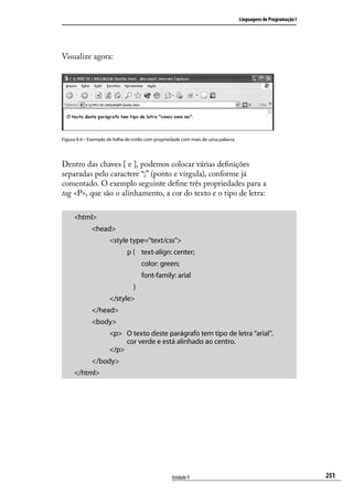Linguagens de Programação I




Visualize agora:




Figura 9.4 – Exemplo de folha de estilo com propriedade com mais de uma palavra.




Dentro das chaves { e }, podemos colocar várias definições
separadas pelo caractere “;” (ponto e vírgula), conforme já
comentado. O exemplo seguinte define três propriedades para a
tag <P>, que são o alinhamento, a cor do texto e o tipo de letra:

     <html>
             <head>
                     <style type=”text/css”>
                              p {	 text-align: center;
                              	       color: green;
                              	       font-family: arial
                                  }
                     </style>
             </head>
             <body>
                     <p> O texto deste parágrafo tem tipo de letra “arial”,
                          cor verde e está alinhado ao centro.
                     </p>
             </body>
     </html>




                                                  Unidade 9                                                      251
 