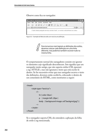 Universidade do Sul de Santa Catarina




                            Observe como fica no navegador:




                            Figura 9.5 – Exemplo de folha de estilo com mais de uma definição.




                                                       Para tornarmos mais legíveis as definições dos estilos,
                                                       devemos colocar cada definição em uma linha
                                                       diferente, mas podemos também escrever tudo na
                                                       mesma linha.



                            O comportamento normal dos navegadores consiste em ignorar
                            os elementos cujo significado desconhecem. Isto significa que um
                            navegador muito antigo, que não suporta estilos CSS, ignorará
                            a tag <STYLE>, mas não ignorará o texto que está escrito lá
                            dentro. Se for necessário evitar que esse navegador escreva o texto
                            das definições, devemos então ocultá-lo, colocando-o dentro de
                            um comentário do HTML, como mostramos a seguir:


                            <head>
                                     <style type=”text/css”>
                                              <!--
                                                    hr { color: blue }
                                                    p { margin-left: 20px }
                                                    body { background-image: url(“backgrnd.jpg”) }
                                              -->
                                     </style>
                            </head>


                            Se o navegador suporta CSS, ele entenderá a aplicação da folha
                            de estilo à tag mencionada.



252
 