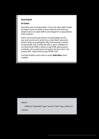 Linguagens de Programação I




    Você Sabia?
    Os Estilos
    Você deve estar se perguntando... Como vou saber aplicar todos
    os estilos? Como vou saber o nome exato de uma fonte que
    desejo? Como vou saber definir uma margem? E o espaçamento
    entre as linhas?
    Calma, não se preocupe. Existem as propriedades da CSS
    que você encontra em vários livros e sites. Não é necessário
    decorar todas as propriedades. Mas é interessante conhecê-
    las para poder criar as folhas de estilo a serem utilizadas no
    seu documento HTML e utilizar as tags HTML apenas para o
    conteúdo, sem se preocupar com layout. Um bom site é o da
    própria W3C: http://www.w3.org/TR/REC-CSS1.
    Consulte também outros sites na seção Saiba Mais, nesta
    unidade.




3. Folha de Estilos Externa
Uma folha de estilos externa é a solução mais indicada quando
se pretende aplicar os mesmos estilos a várias páginas. Este
método de formatação permite-nos alterar os estilos apenas na
folha e assim aplicá-los a todas as páginas imediatamente. Todas
as páginas ficam atualizadas com as novas definições. Para uma
página poder usar uma folha de estilos, basta colocar dentro do
cabeçalho (<HEAD>) uma tag <LINK> com uma referência
para a folha de estilos que contém as definições, como se ilustra a
seguir:



   <HEAD>
        <LINK rel=”stylesheet” type=”text/css” href=”meu_estilo.css”>
   </HEAD>



A tag LINK associa um arquivo de folha de estilo externa
ao documento corrente. Desta forma, um estilo padronizado
para um site pode ser determinado pelo gerente, por exemplo,
e aplicado aos documentos criados por um autor de uma


                                       Unidade 9                                             253
 