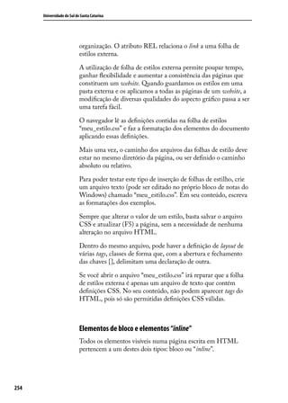 Universidade do Sul de Santa Catarina




                            organização. O atributo REL relaciona o link a uma folha de
                            estilos externa.

                            A utilização de folha de estilos externa permite poupar tempo,
                            ganhar flexibilidade e aumentar a consistência das páginas que
                            constituem um website. Quando guardamos os estilos em uma
                            pasta externa e os aplicamos a todas as páginas de um website, a
                            modificação de diversas qualidades do aspecto gráfico passa a ser
                            uma tarefa fácil.

                            O navegador lê as definições contidas na folha de estilos
                            “meu_estilo.css” e faz a formatação dos elementos do documento
                            aplicando essas definições.

                            Mais uma vez, o caminho dos arquivos das folhas de estilo deve
                            estar no mesmo diretório da página, ou ser definido o caminho
                            absoluto ou relativo.

                            Para poder testar este tipo de inserção de folhas de estilho, crie
                            um arquivo texto (pode ser editado no próprio bloco de notas do
                            Windows) chamado “meu_estilo.css”. Em seu conteúdo, escreva
                            as formatações dos exemplos.

                            Sempre que alterar o valor de um estilo, basta salvar o arquivo
                            CSS e atualizar (F5) a página, sem a necessidade de nenhuma
                            alteração no arquivo HTML.

                            Dentro do mesmo arquivo, pode haver a definição de layout de
                            várias tags, classes de forma que, com a abertura e fechamento
                            das chaves {}, delimitam uma declaração de outra.

                            Se você abrir o arquivo “meu_estilo.css” irá reparar que a folha
                            de estilos externa é apenas um arquivo de texto que contém
                            definições CSS. No seu conteúdo, não podem aparecer tags do
                            HTML, pois só são permitidas definições CSS válidas.



                            Elementos de bloco e elementos “inline”
                            Todos os elementos visíveis numa página escrita em HTML
                            pertencem a um destes dois tipos: bloco ou “inline”.




254
 