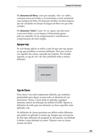 Linguagens de Programação I




Os elementos de bloco, como por exemplo, <div> ou <table>,
começam numa nova linha e, ao terminarem, ocorre novamente
uma mudança de linha. Os elementos de bloco recebem larguras
que são calculadas em função da largura do bloco em que estão
contidos.

Os elementos “inline”, como <b> ou <span>, não dão início
a uma nova linha, e a sua largura é determinada apenas
pelo seu conteúdo. O seu comportamento é semelhante ao
comportamento do texto simples.

Agrupar tags
Se você desejar aplicar os estilos a mais do que uma tag, agrupe
as tags que partilham as mesmas definições. Para isso, escreva
uns seguidos dos outros, separados por vírgulas. No exemplo
seguinte, as tags de <h1> até <h6> partilham todas a mesma
definição:


                        h1,h2,h3,h4,h5,h6
                        {
                            color: green
                        }




Tags de Classe
Uma classe é um estilo amplamente definido, que estabelece
propriedades para alguns ou para todos os elementos de um
documento. Assim, a classe pode ser aplicada a qualquer
elemento, através da utilização do atributo CLASS. Apenas as
definições de estilo para esse elemento na classe específica serão
aplicadas a ele.

As definições de classes permitem-nos definir estilos diferentes
que podem ser aplicados à mesma tag. Imagine que você precisa
ter dois tipos diferentes de parágrafo no documento, um alinhado
à direita e outro alinhado ao centro. Vejamos como as classes
tornam isto fácil:


                                   Unidade 9                                           255
 