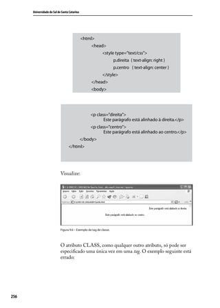 Universidade do Sul de Santa Catarina




                                              <html>
                                                   <head>
                                                            <style type=”text/css”>
                                                                     p.direita { text-align: right }
                                                                     p.centro { text-align: center }
                                                            </style>
                                                   </head>
                                                   <body>




                                                   <p class=”direita”>
                                                          Este parágrafo está alinhado à direita.</p>
                                                   <p class=”centro”>
                                                          Este parágrafo está alinhado ao centro.</p>
                                              </body>
                                  </html>




                            Visualize:




                            Figura 9.6 – Exemplo de tag de classe.




                            O atributo CLASS, como qualquer outro atributo, só pode ser
                            especificado uma única vez em uma tag. O exemplo seguinte está
                            errado:




256
 