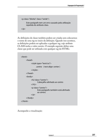 Linguagens de Programação I




   <p class=”direita” class=”verde”>
          Este parágrafo tem um erro causado pela utilização
          repetida do atributo class.
   </p>



As definições de classe também podem ser criadas sem colocarmos
o nome de uma tag no início da definição. Quando isso acontece,
as definições podem ser aplicadas a qualquer tag, cujo atributo
CLASS tenha o valor correto. O exemplo seguinte define uma
classe que pode ser utilizada com qualquer tag da HTML:


   <html>
          <head>
               <style type=”text/css”>
                     .centro { text-align: center }
               </style>
          </head>
          <body>
               <h2 class=”centro”>
                      Cabeçalho alinhado ao centro
               </h2>
               <p class=”centro”>
                      Este parágrafo também está alinhado
                      ao centro.
               </p>
          </body>
   </html>



Acompanhe a visualização:




                                    Unidade 9                                         257
 