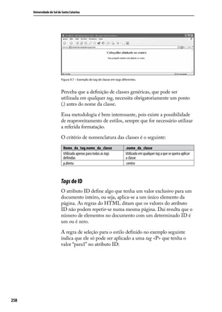 Universidade do Sul de Santa Catarina




                            Figura 9.7 – Exemplo de tag de classe em tags diferentes.



                            Perceba que a definição de classes genéricas, que pode ser
                            utilizada em qualquer tag, necessita obrigatoriamente um ponto
                            (.) antes do nome da classe.

                            Essa metodologia é bem interessante, pois existe a possibilidade
                            de reaproveitamento de estilos, sempre que for necessário utilizar
                            a referida formatação.

                            O critério de nomenclatura das classes é o seguinte:

                             Nome_da_tag.nome_da_classe                      .nome_da_classe
                             Utilizado apenas para todas as tags             Utilizado em qualquer tag a que se queira aplicar
                             definidas                                       a classe
                             p.direta                                        .centro



                            Tags de ID
                            O atributo ID define algo que tenha um valor exclusivo para um
                            documento inteiro, ou seja, aplica-se a um único elemento da
                            página. As regras do HTML ditam que os valores do atributo
                            ID não podem repetir-se numa mesma página. Daí resulta que o
                            número de elementos no documento com um determinado ID é
                            um ou é zero.

                            A regra de seleção para o estilo definido no exemplo seguinte
                            indica que ele só pode ser aplicado a uma tag <P> que tenha o
                            valor “para1” no atributo ID:




258
 