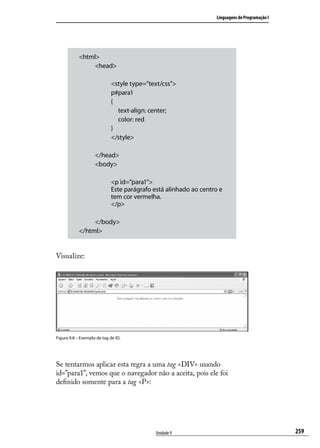 Linguagens de Programação I




            <html>
                 <head>

                             <style type=”text/css”>
                             p#para1
                             {
                               text-align: center;
                               color: red
                             }
                             </style>

                    </head>
                    <body>

                             <p id=”para1”>
                             Este parágrafo está alinhado ao centro e
                             tem cor vermelha.
                             </p>

                 </body>
            </html>


Visualize:




Figura 9.8 – Exemplo de tag de ID.




Se tentarmos aplicar esta regra a uma tag <DIV> usando
id=”para1”, vemos que o navegador não a aceita, pois ele foi
definido somente para a tag <P>:




                                             Unidade 9                                          259
 