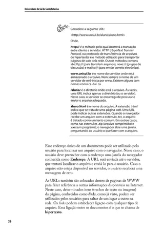 Universidade do Sul de Santa Catarina




                                             Considere a seguinte URL:
                                             <http://www.unisul.br/aluno/aluno.html>
                                             Onde,
                                             http:// é o método pelo qual ocorrerá a transação
                                             entre cliente e servidor. HTTP (HyperText Transfer
                                             Protocol, ou protocolo de transferência de arquivos
                                             de hipertexto) é o método utilizado para transportar
                                             páginas de web pela rede. Outros métodos comuns
                                             são: ftp:// (para transferir arquivos), news:// (grupos de
                                             discussão) e mailto:// (para enviar correio eletrônico).
                                             www.unisul.br é o nome do servidor onde está
                                             armazenado o arquivo. Nem sempre o nome de um
                                             servidor de web inicia por www. Existem alguns com
                                             nomes como cs. dal. ca.
                                             /aluno/ é o diretório onde está o arquivo. Às vezes,
                                             uma URL indica apenas o diretório (ou o servidor).
                                             Neste caso, o servidor se encarrega de procurar e
                                             enviar o arquivo adequado.
                                             aluno.html é o nome do arquivo. A extensão .html
                                             indica que se trata de uma página web. Uma URL
                                             pode indicar outras extensões. Quando o navegador
                                             recebe um arquivo com a extensão .txt, o arquivo
                                             é tratado como um texto comum. Em outros casos,
                                             como nas extensões .zip (arquivo comprimido) e
                                             .exe (um programa), o navegador abre uma janela,
                                             perguntando ao usuário o que fazer com o arquivo.



                           Esse endereço único de um documento pode ser utilizado pelo
                           usuário para localizar um arquivo com o navegador. Nesse caso, o
                           usuário deve preencher com o endereço uma janela do navegador
                           conhecida como Endereço. A URL será enviada até o servidor,
                           que tentará localizar o arquivo e enviá-lo para o usuário. Caso o
                           arquivo não esteja disponível no servidor, o usuário receberá uma
                           mensagem de erro.

                           As URLs também são colocadas dentro de páginas de WWW
                           para fazer referência a outras informações disponíveis na Internet.
                           Neste caso, determinados itens (trechos de texto ou imagens)
                           da página, conhecidos como links, como já visto, podem ser
                           utilizados pelos usuários para saltar de um lugar a outro na
                           rede. Os links podem estabelecer ligação com qualquer tipo de
                           arquivo. Essa ligação entre os documentos é o que se chama de
                           hipertexto.

26
 