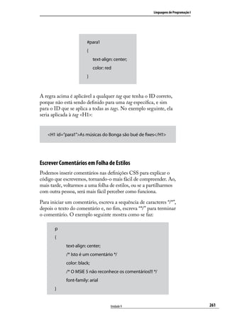 Linguagens de Programação I




                        #para1
                        {
                        	 text-align: center;
                        	 color: red
                        }



A regra acima é aplicável a qualquer tag que tenha o ID correto,
porque não está sendo definido para uma tag específica, e sim
para o ID que se aplica a todas as tags. No exemplo seguinte, ela
seria aplicada à tag <H1>:


   <H1 id=”para1”>As músicas do Bonga são bué de fixes</H1>




Escrever Comentários em Folha de Estilos
Podemos inserir comentários nas definições CSS para explicar o
código que escrevemos, tornando-o mais fácil de compreender. Ao,
mais tarde, voltarmos a uma folha de estilos, ou se a partilharmos
com outra pessoa, será mais fácil perceber como funciona.

Para iniciar um comentário, escreva a sequência de caracteres “/*”,
depois o texto do comentário e, no fim, escreva “*/” para terminar
o comentário. O exemplo seguinte mostra como se faz:

       p
       {
             text-align: center;
             /* Isto é um comentário */
             color: black;
             /* O MSIE 5 não reconhece os comentários!!! */
             font-family: arial
       }


                                    Unidade 9                                          261
 