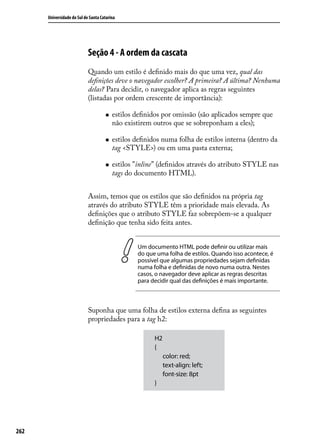 Universidade do Sul de Santa Catarina




                            Seção 4 - A ordem da cascata
                            Quando um estilo é definido mais do que uma vez, qual das
                            definições deve o navegador escolher? A primeira? A última? Nenhuma
                            delas? Para decidir, o navegador aplica as regras seguintes
                            (listadas por ordem crescente de importância):

                                     „„   estilos definidos por omissão (são aplicados sempre que
                                          não existirem outros que se sobreponham a eles);

                                     „„   estilos definidos numa folha de estilos interna (dentro da
                                          tag <STYLE>) ou em uma pasta externa;

                                     „„   estilos "inline” (definidos através do atributo STYLE nas
                                          tags do documento HTML).


                            Assim, temos que os estilos que são definidos na própria tag
                            através do atributo STYLE têm a prioridade mais elevada. As
                            definições que o atributo STYLE faz sobrepõem-se a qualquer
                            definição que tenha sido feita antes.


                                                   Um documento HTML pode definir ou utilizar mais
                                                   do que uma folha de estilos. Quando isso acontece, é
                                                   possível que algumas propriedades sejam definidas
                                                   numa folha e definidas de novo numa outra. Nestes
                                                   casos, o navegador deve aplicar as regras descritas
                                                   para decidir qual das definições é mais importante.



                            Suponha que uma folha de estilos externa defina as seguintes
                            propriedades para a tag h2:

                                                         H2
                                                         {
                                                              color: red;
                                                              text-align: left;
                                                              font-size: 8pt
                                                         }




262
 