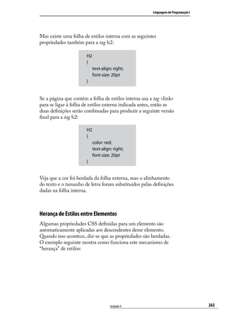 Linguagens de Programação I




Mas existe uma folha de estilos interna com as seguintes
propriedades também para a tag h2:

                       H2
                       {
                            text-align: right;
                            font-size: 20pt
                       }


Se a página que contém a folha de estilos interna usa a tag <link>
para se ligar à folha de estilos externa indicada antes, então as
duas definições serão combinadas para produzir a seguinte versão
final para a tag h2:

                       H2
                       {
                            color: red;
                            text-align: right;
                            font-size: 20pt
                       }


Veja que a cor foi herdada da folha externa, mas o alinhamento
do texto e o tamanho de letra foram substituídos pelas definições
dadas na folha interna.



Herança de Estilos entre Elementos
Algumas propriedades CSS definidas para um elemento são
automaticamente aplicadas aos descendentes desse elemento.
Quando isso acontece, diz-se que as propriedades são herdadas.
O exemplo seguinte mostra como funciona este mecanismo de
“herança” de estilos:




                                      Unidade 9                                      263
 