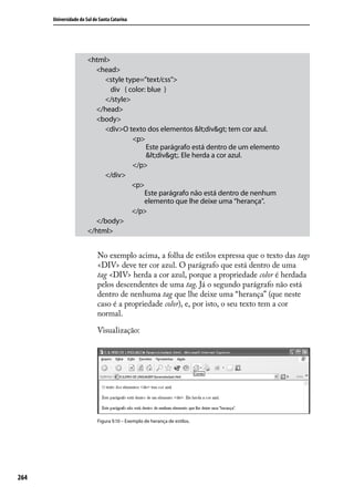 Universidade do Sul de Santa Catarina




                       <html>
                         <head>
                            <style type=”text/css”>
                              div { color: blue }
                            </style>
                         </head>
                         <body>
                            <div>O texto dos elementos <div> tem cor azul.
                               	     <p>
                                          Este parágrafo está dentro de um elemento
                                          <div>. Ele herda a cor azul.
                               	     </p>
                            </div>
                                     <p>
                                         Este parágrafo não está dentro de nenhum
                                         elemento que lhe deixe uma “herança”.
                                     </p>
                         </body>
                       </html>


                            No exemplo acima, a folha de estilos expressa que o texto das tags
                            <DIV> deve ter cor azul. O parágrafo que está dentro de uma
                            tag <DIV> herda a cor azul, porque a propriedade color é herdada
                            pelos descendentes de uma tag. Já o segundo parágrafo não está
                            dentro de nenhuma tag que lhe deixe uma “herança” (que neste
                            caso é a propriedade color), e, por isto, o seu texto tem a cor
                            normal.

                            Visualização:




                            Figura 9.10 – Exemplo de herança de estilos.




264
 
